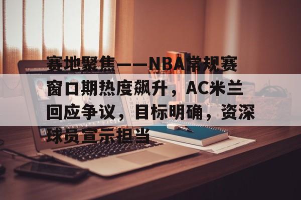 pg国际娱乐城-包含赛地聚焦——NBA常规赛窗口期热度飙升，AC米兰回应争议，目标明确，资深球员宣示担当的词条